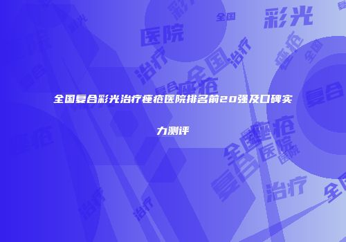 全国复合彩光治疗痤疮医院排名前20强及口碑实力测评