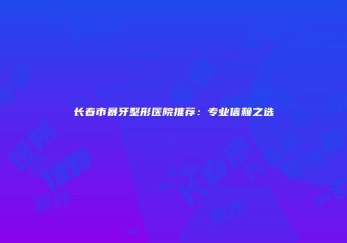 长春市暴牙整形医院推荐：专业信赖之选