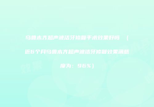 乌鲁木齐超声波洁牙修复手术效果好吗 (近6个月乌鲁木齐超声波洁牙修复效果满意度为:96%)