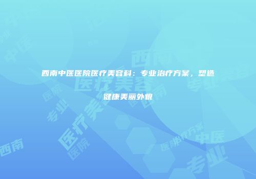 西南中医医院医疗美容科：专业治疗方案，塑造健康美丽外貌
