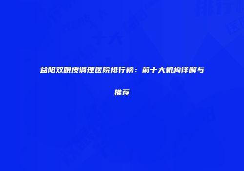 益阳双眼皮调理医院排行榜：前十大机构详解与推荐