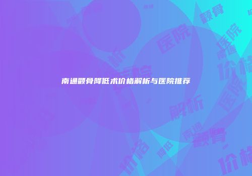 南通颧骨降低术价格解析与医院推荐