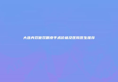 大连内双做双眼皮手术价格及医院医生推荐