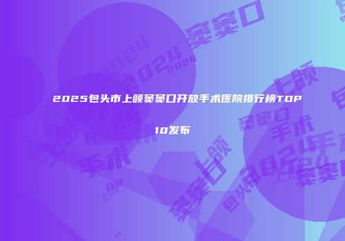 2025包头市上颌窦窦口开放手术医院排行榜TOP10发布