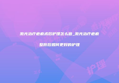 激光治疗疤痕术后护理怎么做_激光治疗疤痕整形后如何更好的护理