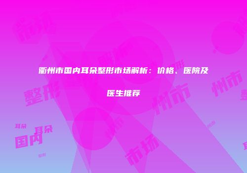 衢州市国内耳朵整形市场解析：价格、医院及医生推荐