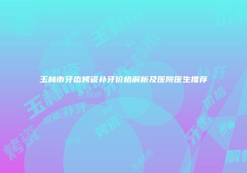 玉林市牙齿烤瓷补牙价格解析及医院医生推荐