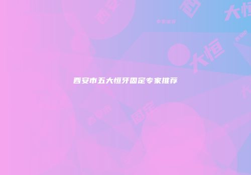 西安市五大恒牙固定专家推荐