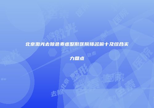 北京激光去除色素痣整形医院排名前十及综合实力盘点