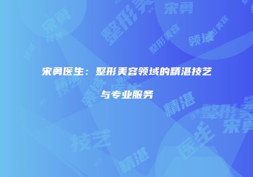 宋勇医生：整形美容领域的精湛技艺与专业服务