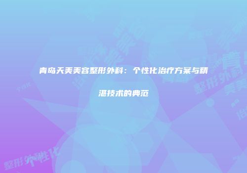 青岛天美美容整形外科:个性化治疗方案与精湛技术的典范