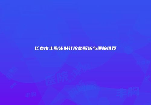 长春市丰胸注射针价格解析与医院推荐
