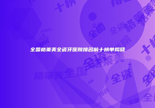 全国格莱美全瓷牙医院排名前十榜单揭晓