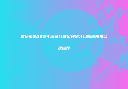 杭州市2025年以色列雅定种植牙口腔医院排名及推荐