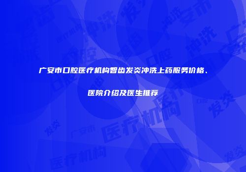 广安市口腔医疗机构智齿发炎冲洗上药服务价格、医院介绍及医生推荐