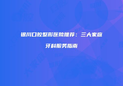 银川口腔整形医院推荐：三大家庭牙科服务指南