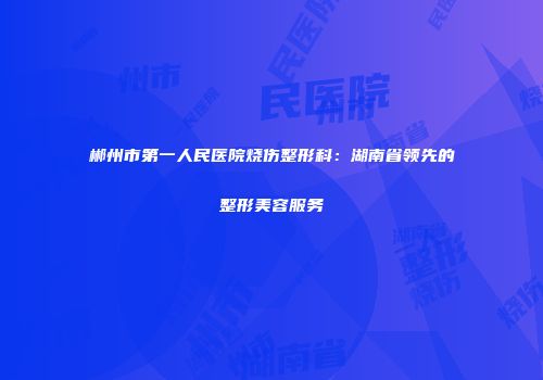 郴州市第一人民医院烧伤整形科：湖南省领先的整形美容服务