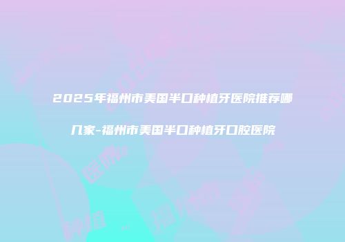 2025年福州市美国半口种植牙医院推荐哪几家-福州市美国半口种植牙口腔医院