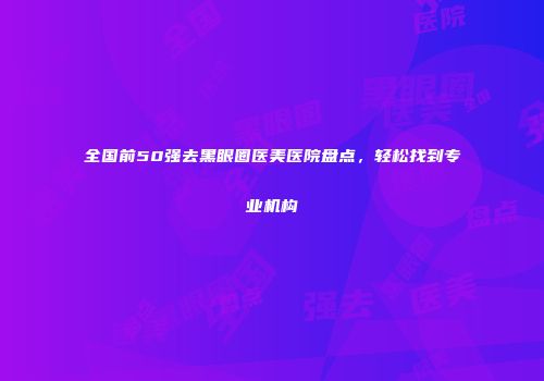 全国前50强去黑眼圈医美医院盘点，轻松找到专业机构