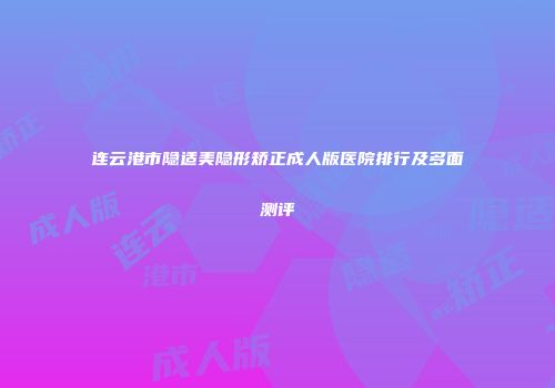 连云港市隐适美隐形矫正成人版医院排行及多面测评