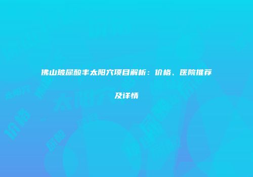 佛山玻尿酸丰太阳穴项目解析：价格、医院推荐及详情