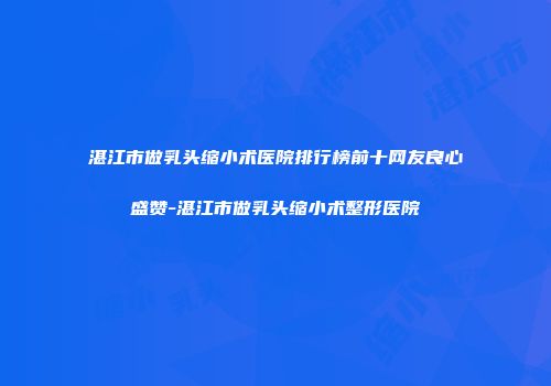 湛江市做乳头缩小术医院排行榜前十网友良心盛赞-湛江市做乳头缩小术整形医院