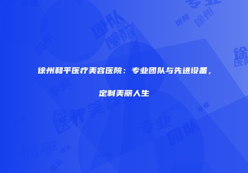 徐州和平医疗美容医院：专业团队与先进设备，定制美丽人生
