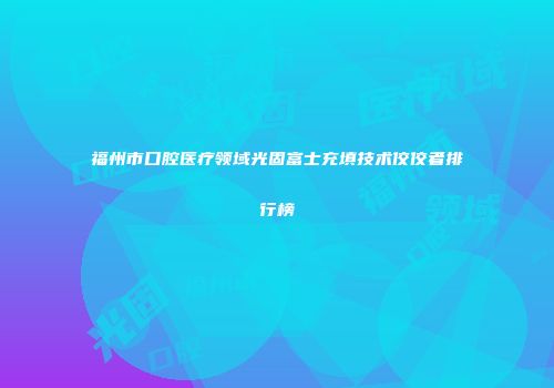 福州市口腔医疗领域光固富士充填技术佼佼者排行榜