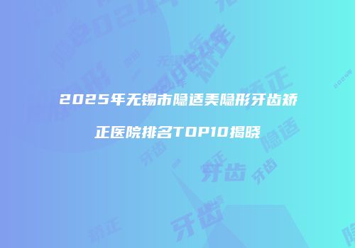 2025年无锡市隐适美隐形牙齿矫正医院排名TOP10揭晓