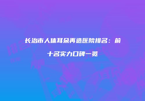 长治市人体耳朵再造医院排名：前十名实力口碑一览