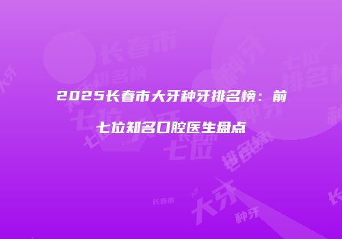 2025长春市大牙种牙排名榜：前七位知名口腔医生盘点