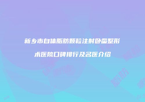 新乡市自体脂肪颗粒注射卧蚕整形术医院口碑排行及名医介绍