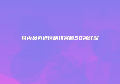 国内鼻再造医院排名前50名详解