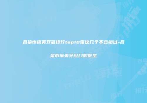 吕梁市镶美牙冠排行top10强这几个不容错过-吕梁市镶美牙冠口腔医生