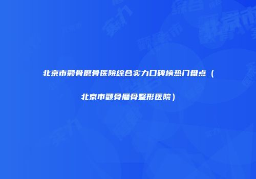 北京市颧骨磨骨医院综合实力口碑榜热门盘点（北京市颧骨磨骨整形医院）