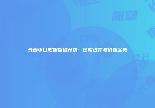 长春市口腔龈壁提升术：医院选择与价格全览