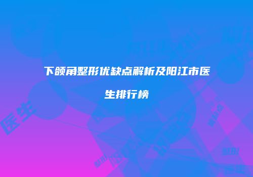 下颌角整形优缺点解析及阳江市医生排行榜