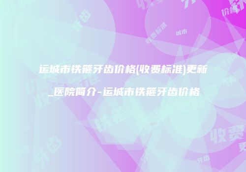 运城市铁箍牙齿价格(收费标准)更新_医院简介-运城市铁箍牙齿价格