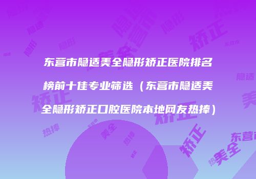 东营市隐适美全隐形矫正医院排名榜前十佳专业筛选（东营市隐适美全隐形矫正口腔医院本地网友热捧）