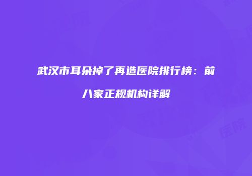 武汉市耳朵掉了再造医院排行榜：前八家正规机构详解