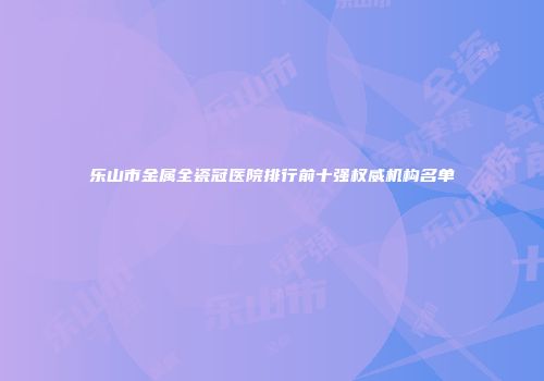 乐山市金属全瓷冠医院排行前十强权威机构名单
