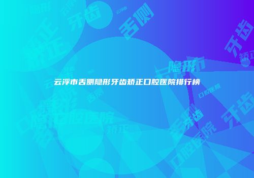云浮市舌侧隐形牙齿矫正口腔医院排行榜