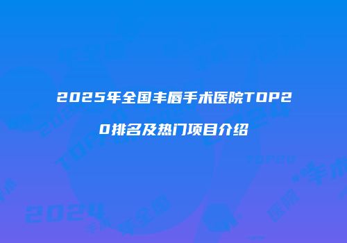 2025年全国丰唇手术医院TOP20排名及热门项目介绍