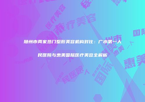 随州市两家热门整形美容机构对比：广水第一人民医院与惠美国际医疗美容全解析