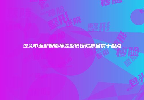包头市面部吸脂瘦脸整形医院排名前十盘点