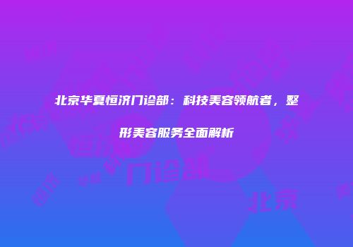 北京华夏恒济门诊部：科技美容领航者，整形美容服务全面解析