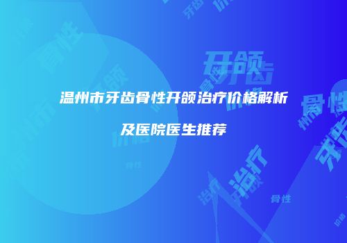 温州市牙齿骨性开颌治疗价格解析及医院医生推荐