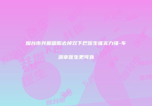 烟台市共振吸脂去掉双下巴医生谁实力强-车源宰医生更可靠