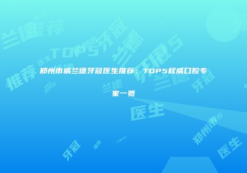 郑州市威兰德牙冠医生推荐:TOP5权威口腔专家一览