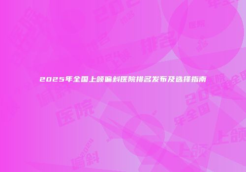 2025年全国上颌偏斜医院排名发布及选择指南